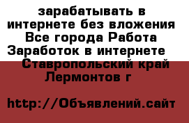 зарабатывать в интернете без вложения - Все города Работа » Заработок в интернете   . Ставропольский край,Лермонтов г.